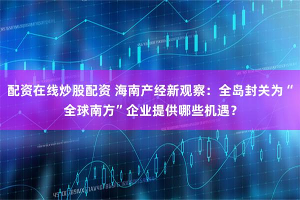 配资在线炒股配资 海南产经新观察：全岛封关为“全球南方”企业提供哪些机遇？
