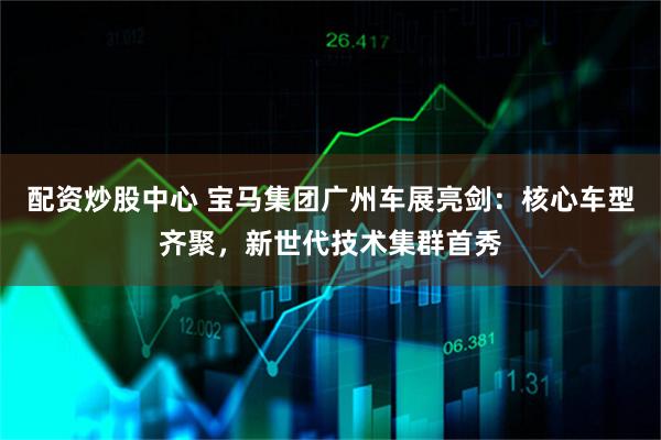 配资炒股中心 宝马集团广州车展亮剑：核心车型齐聚，新世代技术集群首秀