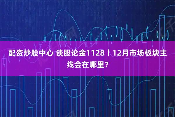 配资炒股中心 谈股论金1128丨12月市场板块主线会在哪里？