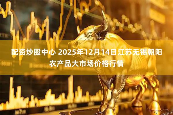 配资炒股中心 2025年12月14日江苏无锡朝阳农产品大市场价格行情