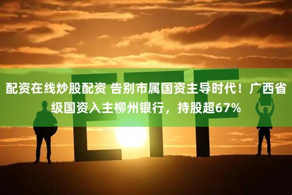 配资在线炒股配资 告别市属国资主导时代！广西省级国资入主柳州银行，持股超67%