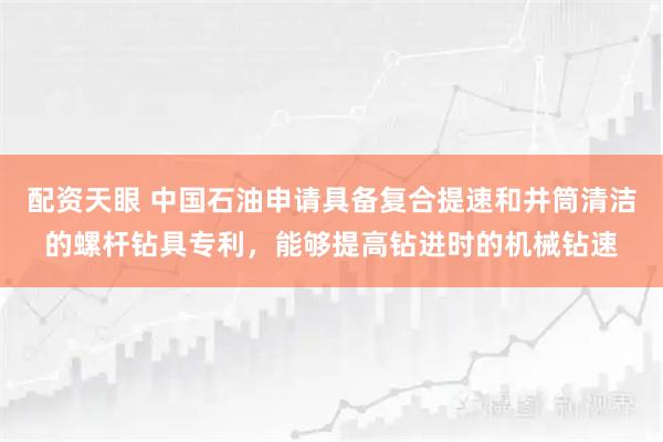 配资天眼 中国石油申请具备复合提速和井筒清洁的螺杆钻具专利，能够提高钻进时的机械钻速