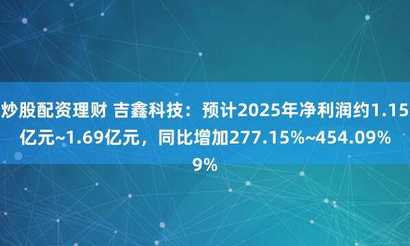 炒股配资理财 吉鑫科技：预计2025年净利润约1.15亿元~1.69亿元，同比增加277.15%~454.09%
