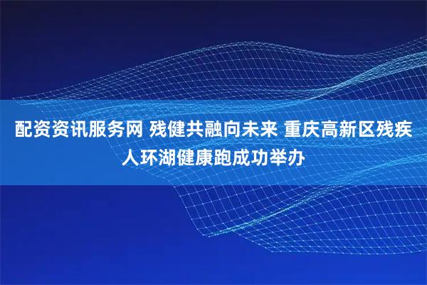 配资资讯服务网 残健共融向未来 重庆高新区残疾人环湖健康跑成功举办