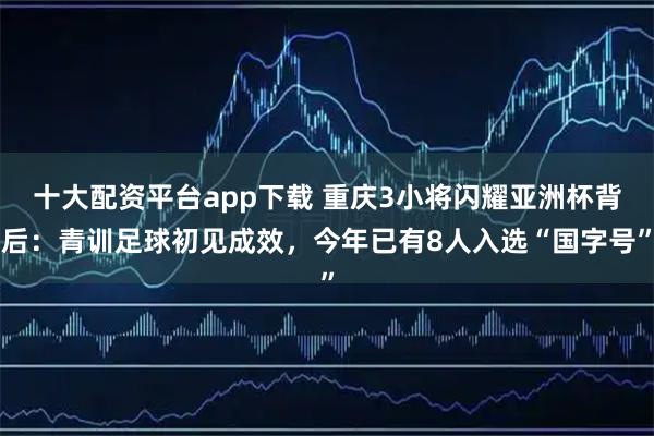 十大配资平台app下载 重庆3小将闪耀亚洲杯背后：青训足球初见成效，今年已有8人入选“国字号”