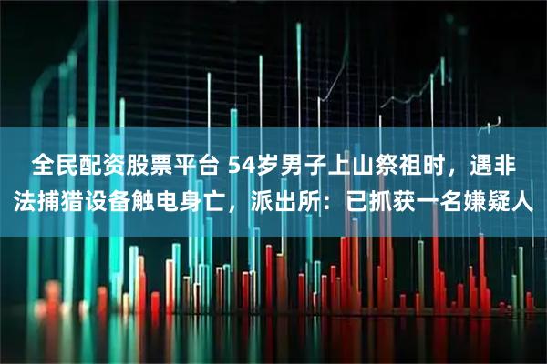 全民配资股票平台 54岁男子上山祭祖时，遇非法捕猎设备触电身亡，派出所：已抓获一名嫌疑人
