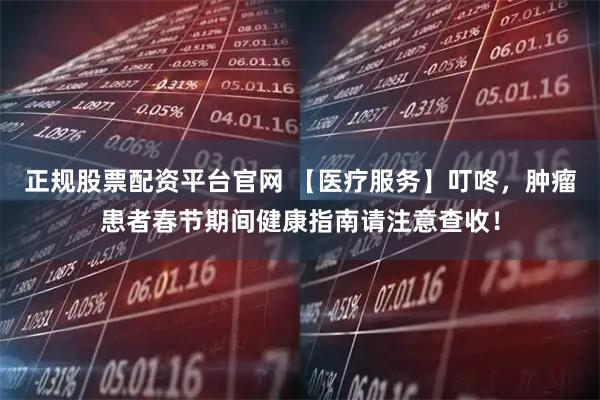 正规股票配资平台官网 【医疗服务】叮咚，肿瘤患者春节期间健康指南请注意查收！
