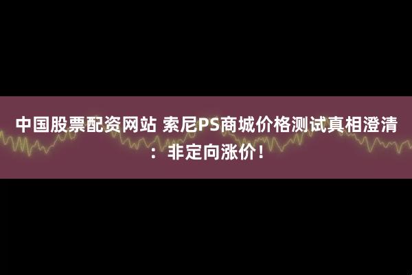 中国股票配资网站 索尼PS商城价格测试真相澄清：非定向涨价！