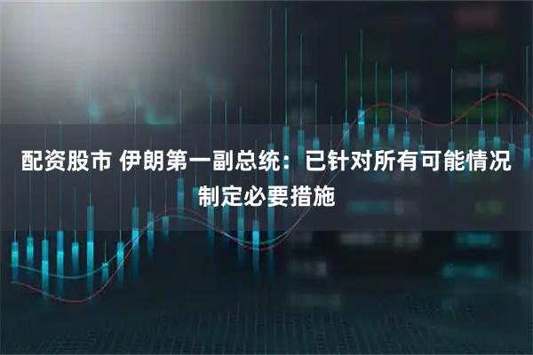 配资股市 伊朗第一副总统：已针对所有可能情况制定必要措施