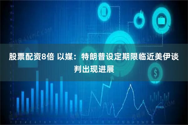 股票配资8倍 以媒：特朗普设定期限临近　美伊谈判出现进展