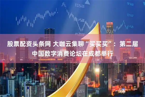 股票配资头条网 大咖云集聊“买买买”：第二届中国数字消费论坛在成都举行