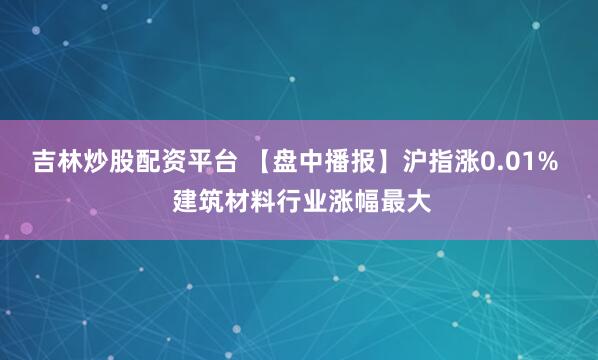 吉林炒股配资平台 【盘中播报】沪指涨0.01%  建筑材料行业涨幅最大