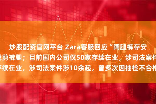 炒股配资官网平台 Zara客服回应“阔腿裤存安全隐患”：可在买到后裁剪裤腿；目前国内公司仅50家存续在业，涉司法案件涉10余起，曾多次因抽检不合格被罚