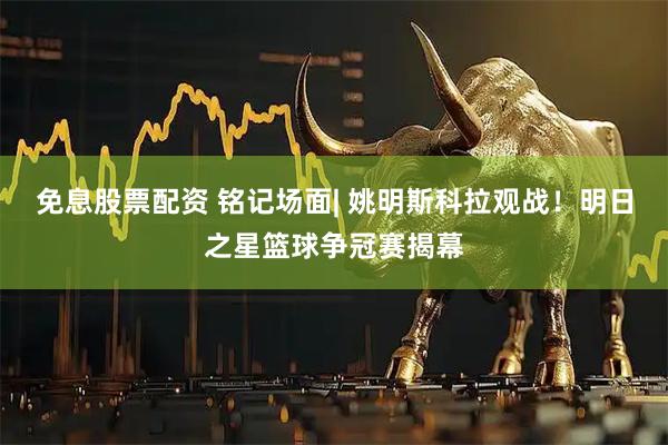 免息股票配资 铭记场面| 姚明斯科拉观战！明日之星篮球争冠赛揭幕
