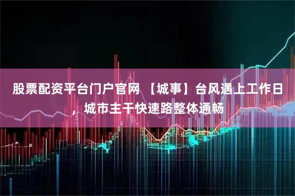 股票配资平台门户官网 【城事】台风遇上工作日，城市主干快速路整体通畅
