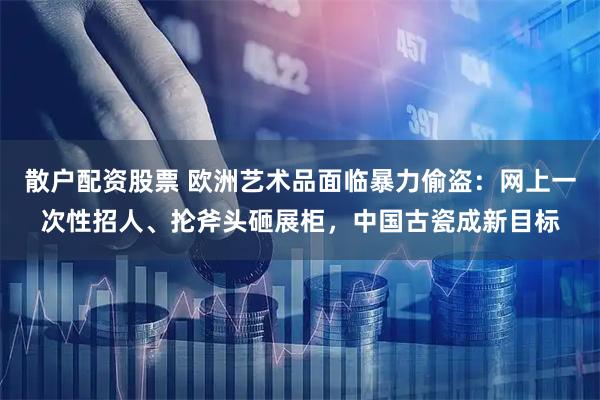 散户配资股票 欧洲艺术品面临暴力偷盗：网上一次性招人、抡斧头砸展柜，中国古瓷成新目标